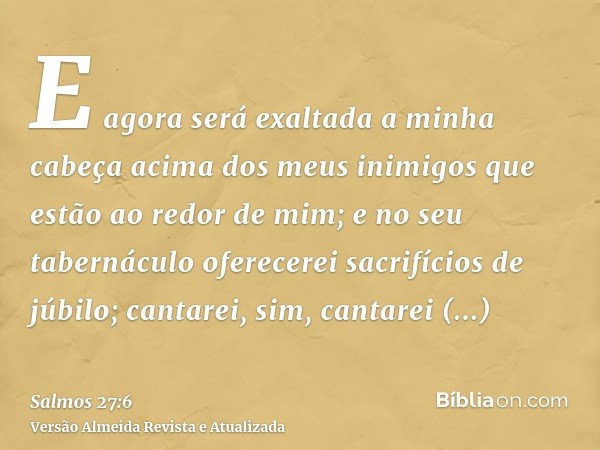 E agora será exaltada a minha cabeça acima dos meus inimigos que estão ao redor de mim; e no seu tabernáculo oferecerei sacrifícios de júbilo; cantarei, sim, ca