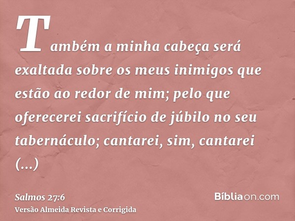 Também a minha cabeça será exaltada sobre os meus inimigos que estão ao redor de mim; pelo que oferecerei sacrifício de júbilo no seu tabernáculo; cantarei, sim