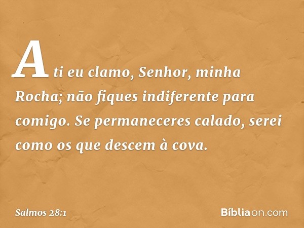 A ti eu clamo, Senhor, minha Rocha;
não fiques indiferente para comigo.
Se permaneceres calado,
serei como os que descem à cova. -- Salmo 28:1