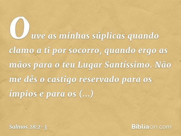 Ouve as minhas súplicas
quando clamo a ti por socorro,
quando ergo as mãos
para o teu Lugar Santíssimo. Não me dês o castigo reservado para os ímpios
e para os 