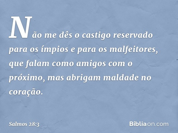 Não me dês o castigo reservado para os ímpios
e para os malfeitores,
que falam como amigos com o próximo,
mas abrigam maldade no coração. -- Salmo 28:3