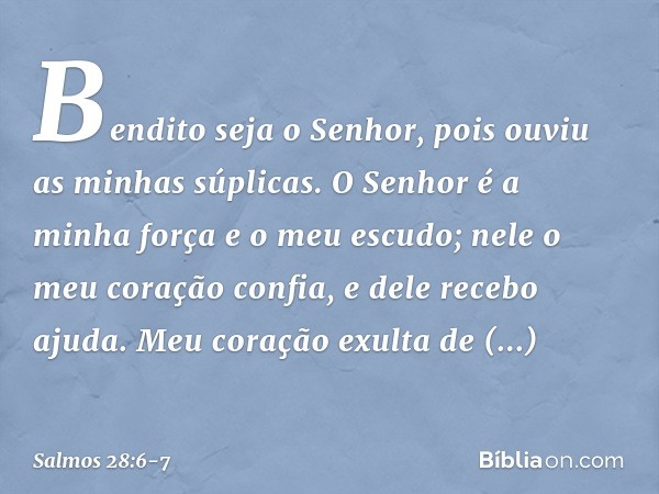 Bendito seja o Senhor,
pois ouviu as minhas súplicas. O Senhor é a minha força e o meu escudo;
nele o meu coração confia, e dele recebo ajuda.
Meu coração exult