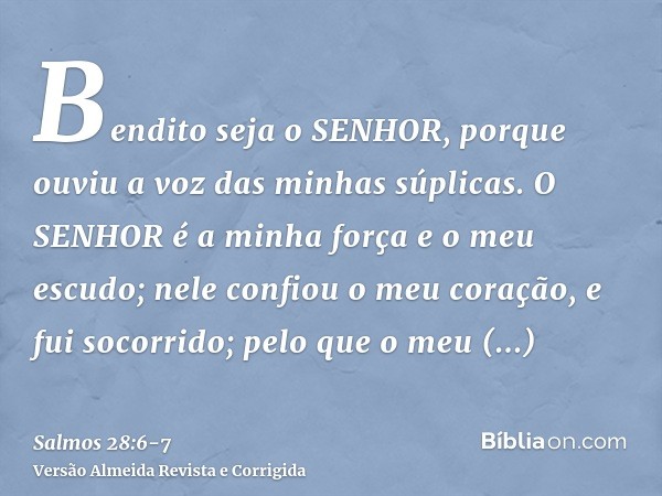 Bendito seja o SENHOR, porque ouviu a voz das minhas súplicas.O SENHOR é a minha força e o meu escudo; nele confiou o meu coração, e fui socorrido; pelo que o m