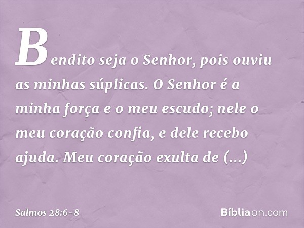 Bendito seja o Senhor,
pois ouviu as minhas súplicas. O Senhor é a minha força e o meu escudo;
nele o meu coração confia, e dele recebo ajuda.
Meu coração exult