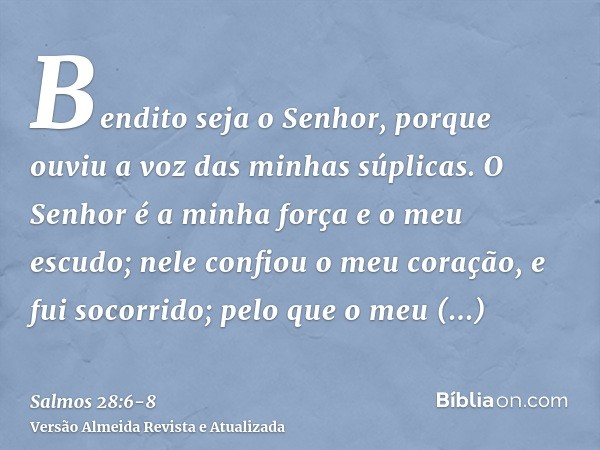 Bendito seja o Senhor, porque ouviu a voz das minhas súplicas.O Senhor é a minha força e o meu escudo; nele confiou o meu coração, e fui socorrido; pelo que o m