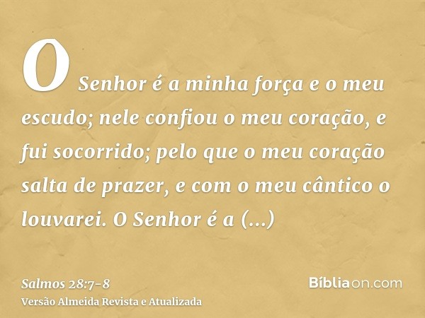 O Senhor é a minha força e o meu escudo; nele confiou o meu coração, e fui socorrido; pelo que o meu coração salta de prazer, e com o meu cântico o louvarei.O S