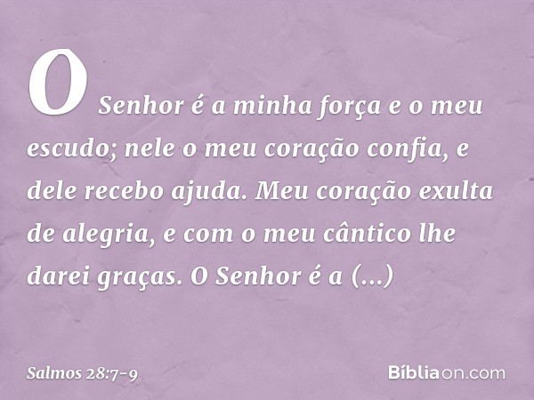 O Senhor é a minha força e o meu escudo;
nele o meu coração confia, e dele recebo ajuda.
Meu coração exulta de alegria,
e com o meu cântico lhe darei graças. O 