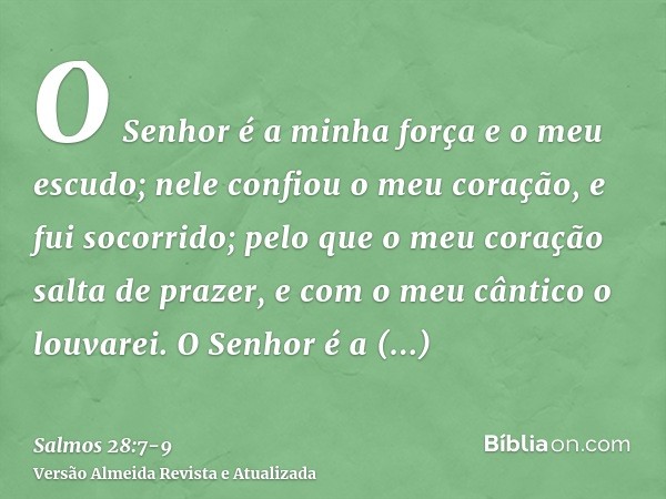 O Senhor é a minha força e o meu escudo; nele confiou o meu coração, e fui socorrido; pelo que o meu coração salta de prazer, e com o meu cântico o louvarei.O S