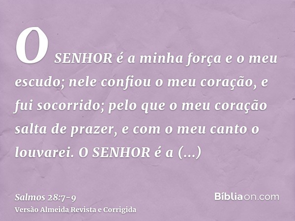 O SENHOR é a minha força e o meu escudo; nele confiou o meu coração, e fui socorrido; pelo que o meu coração salta de prazer, e com o meu canto o louvarei.O SEN