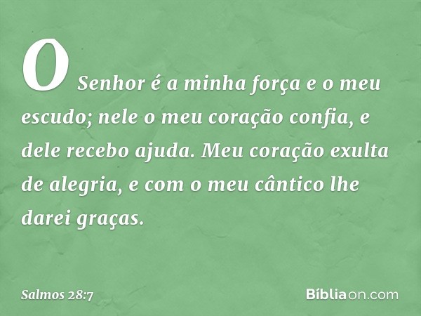 O Senhor é a minha força e o meu escudo;
nele o meu coração confia, e dele recebo ajuda.
Meu coração exulta de alegria,
e com o meu cântico lhe darei graças. --