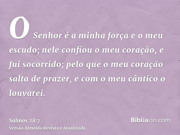 O Senhor é a minha força e o meu escudo; nele confiou o meu coração, e fui socorrido; pelo que o meu coração salta de prazer, e com o meu cântico o louvarei.