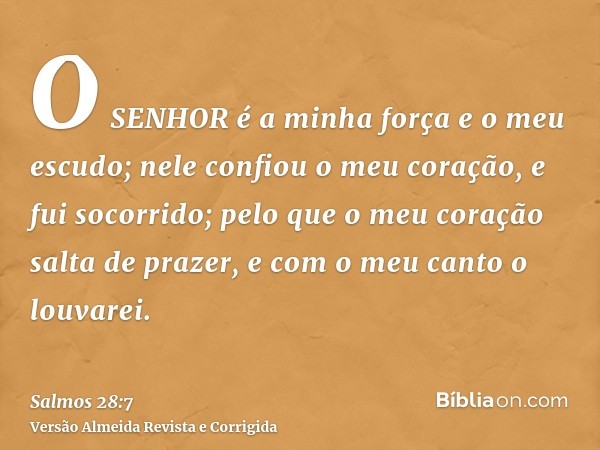 O SENHOR é a minha força e o meu escudo; nele confiou o meu coração, e fui socorrido; pelo que o meu coração salta de prazer, e com o meu canto o louvarei.