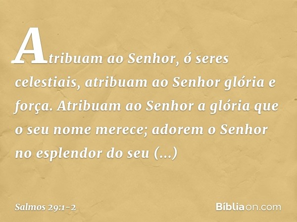 Atribuam ao Senhor, ó seres celestiais,
atribuam ao Senhor glória e força. Atribuam ao Senhor
a glória que o seu nome merece;
adorem o Senhor
no esplendor do se