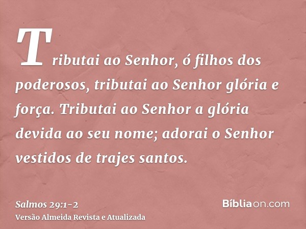 Tributai ao Senhor, ó filhos dos poderosos, tributai ao Senhor glória e força.Tributai ao Senhor a glória devida ao seu nome; adorai o Senhor vestidos de trajes