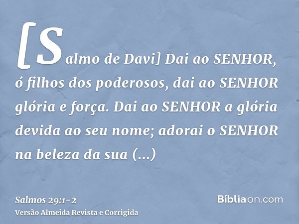 [Salmo de Davi] Dai ao SENHOR, ó filhos dos poderosos, dai ao SENHOR glória e força.Dai ao SENHOR a glória devida ao seu nome; adorai o SENHOR na beleza da sua 