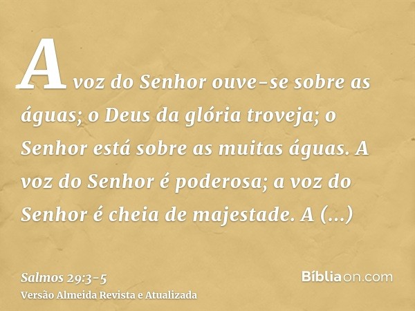 A voz do Senhor ouve-se sobre as águas; o Deus da glória troveja; o Senhor está sobre as muitas águas.A voz do Senhor é poderosa; a voz do Senhor é cheia de maj