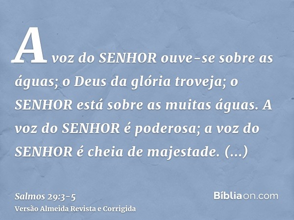 A voz do SENHOR ouve-se sobre as águas; o Deus da glória troveja; o SENHOR está sobre as muitas águas.A voz do SENHOR é poderosa; a voz do SENHOR é cheia de maj