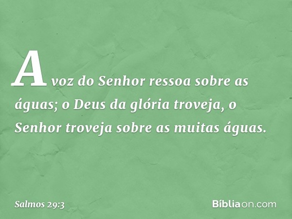 A voz do Senhor ressoa sobre as águas;
o Deus da glória troveja,
o Senhor troveja sobre as muitas águas. -- Salmo 29:3