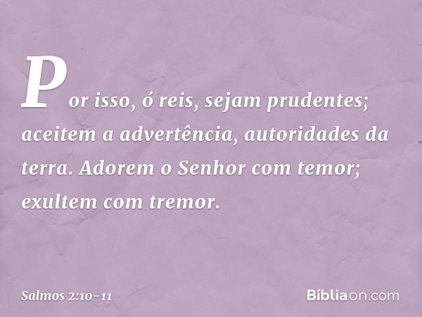 Por isso, ó reis, sejam prudentes;
aceitem a advertência, autoridades da terra. Adorem o Senhor com temor;
exultem com tremor. -- Salmo 2:10-11