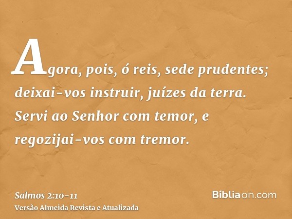 Agora, pois, ó reis, sede prudentes; deixai-vos instruir, juízes da terra.Servi ao Senhor com temor, e regozijai-vos com tremor.