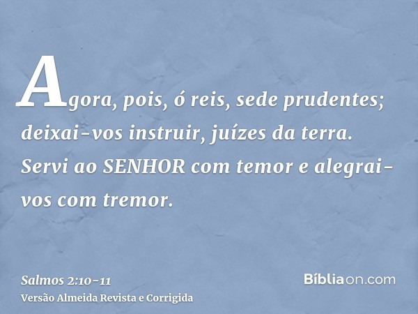 Agora, pois, ó reis, sede prudentes; deixai-vos instruir, juízes da terra.Servi ao SENHOR com temor e alegrai-vos com tremor.