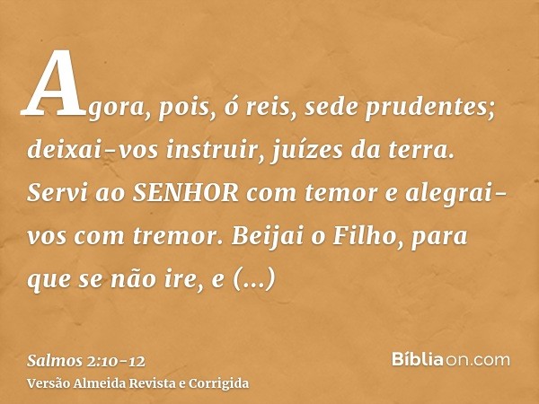 Agora, pois, ó reis, sede prudentes; deixai-vos instruir, juízes da terra.Servi ao SENHOR com temor e alegrai-vos com tremor.Beijai o Filho, para que se não ire