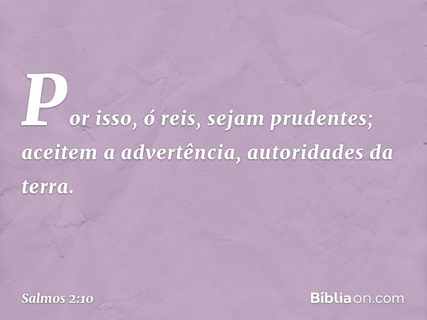 Por isso, ó reis, sejam prudentes;
aceitem a advertência, autoridades da terra. -- Salmo 2:10