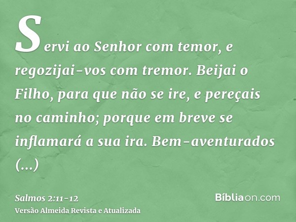 Servi ao Senhor com temor, e regozijai-vos com tremor.Beijai o Filho, para que não se ire, e pereçais no caminho; porque em breve se inflamará a sua ira. Bem-av