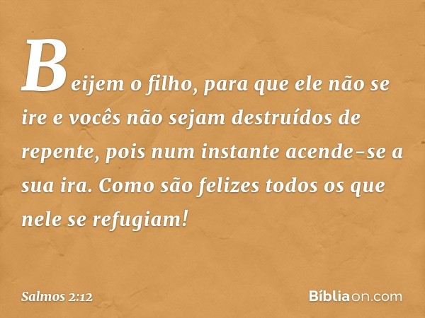 Beijem o filho, para que ele não se ire
e vocês não sejam destruídos de repente,
pois num instante acende-se a sua ira.
Como são felizes todos os que nele se re