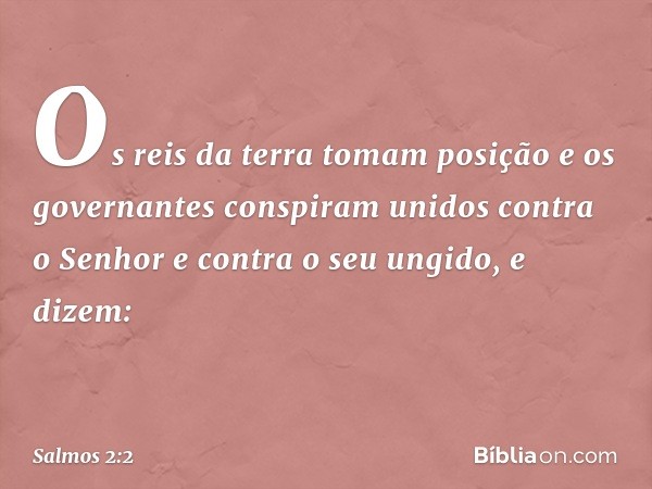 Os reis da terra tomam posição
e os governantes conspiram unidos
contra o Senhor e contra o seu ungido,
e dizem: -- Salmo 2:2