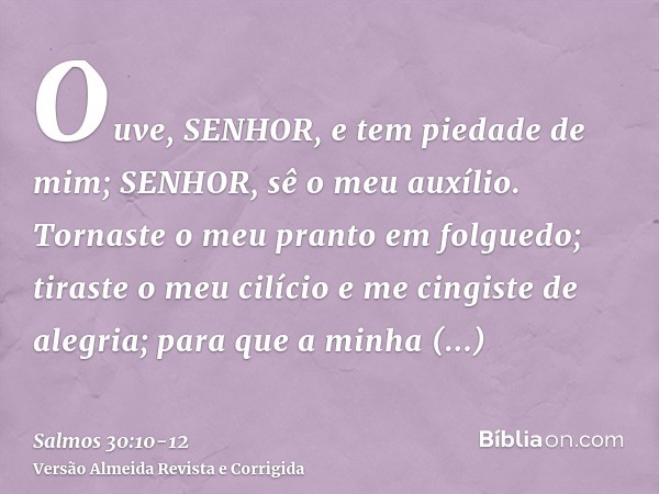 Ouve, SENHOR, e tem piedade de mim; SENHOR, sê o meu auxílio.Tornaste o meu pranto em folguedo; tiraste o meu cilício e me cingiste de alegria;para que a minha 