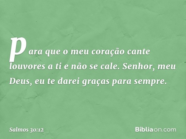 para que o meu coração
cante louvores a ti e não se cale.
Senhor, meu Deus,
eu te darei graças para sempre. -- Salmo 30:12