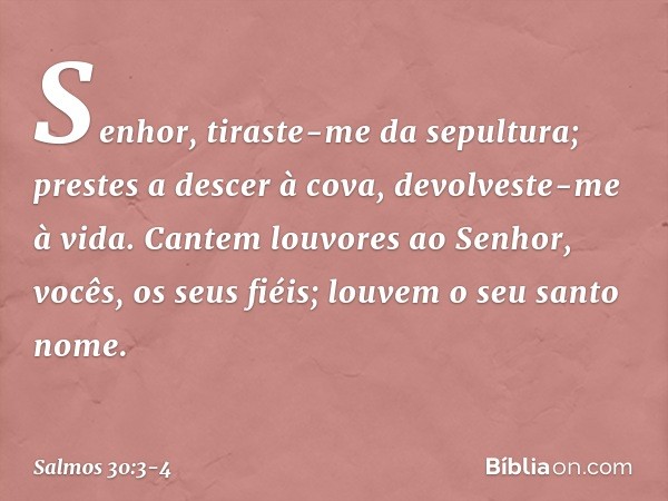 Senhor, tiraste-me da sepultura;
prestes a descer à cova, devolveste-me à vida. Cantem louvores ao Senhor,
vocês, os seus fiéis;
louvem o seu santo nome. -- Sal