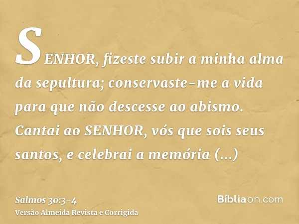 SENHOR, fizeste subir a minha alma da sepultura; conservaste-me a vida para que não descesse ao abismo.Cantai ao SENHOR, vós que sois seus santos, e celebrai a 