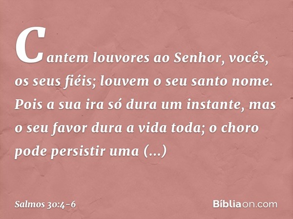 Cantem louvores ao Senhor,
vocês, os seus fiéis;
louvem o seu santo nome. Pois a sua ira só dura um instante,
mas o seu favor dura a vida toda;
o choro pode per