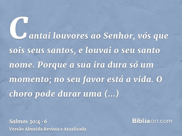 Cantai louvores ao Senhor, vós que sois seus santos, e louvai o seu santo nome.Porque a sua ira dura só um momento; no seu favor está a vida. O choro pode durar