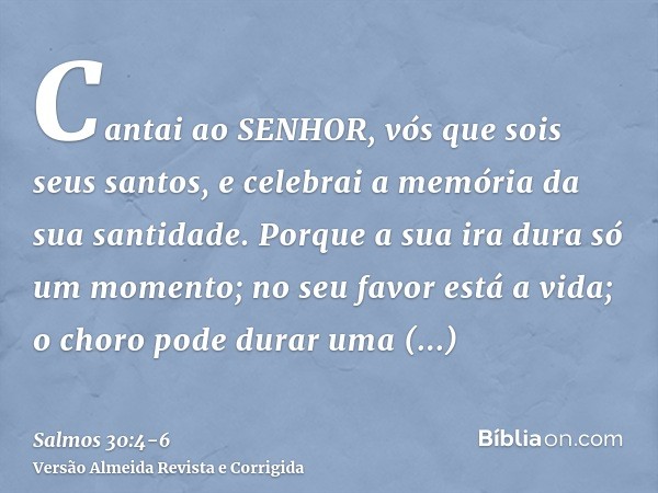 Cantai ao SENHOR, vós que sois seus santos, e celebrai a memória da sua santidade.Porque a sua ira dura só um momento; no seu favor está a vida; o choro pode du