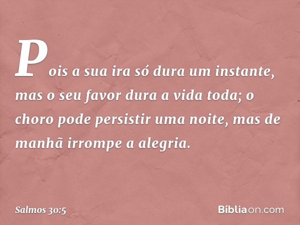 Pois a sua ira só dura um instante,
mas o seu favor dura a vida toda;
o choro pode persistir uma noite,
mas de manhã irrompe a alegria. -- Salmo 30:5