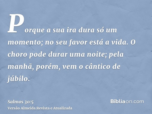 Porque a sua ira dura só um momento; no seu favor está a vida. O choro pode durar uma noite; pela manhã, porém, vem o cântico de júbilo.