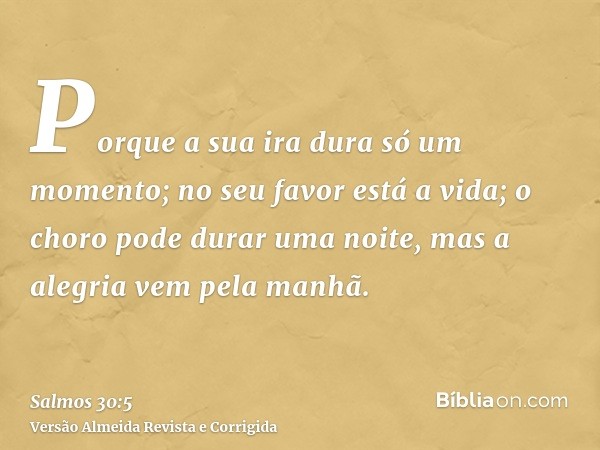 Porque a sua ira dura só um momento; no seu favor está a vida; o choro pode durar uma noite, mas a alegria vem pela manhã.