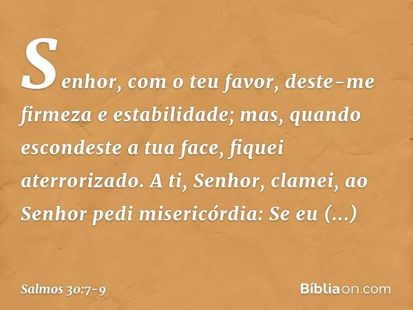 Senhor, com o teu favor,
deste-me firmeza e estabilidade;
mas, quando escondeste a tua face,
fiquei aterrorizado. A ti, Senhor, clamei,
ao Senhor pedi misericór