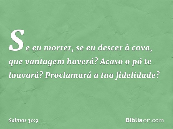 Se eu morrer, se eu descer à cova,
que vantagem haverá?
Acaso o pó te louvará?
Proclamará a tua fidelidade? -- Salmo 30:9