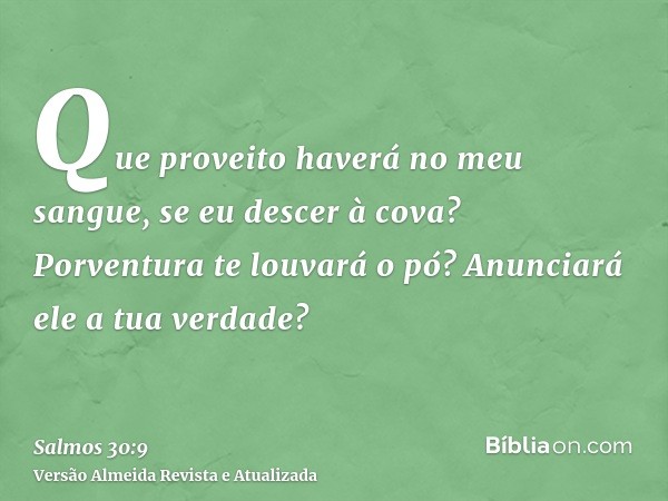 Que proveito haverá no meu sangue, se eu descer à cova? Porventura te louvará o pó? Anunciará ele a tua verdade?