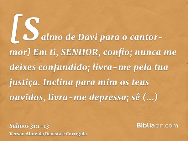 [Salmo de Davi para o cantor-mor] Em ti, SENHOR, confio; nunca me deixes confundido; livra-me pela tua justiça.Inclina para mim os teus ouvidos, livra-me depres