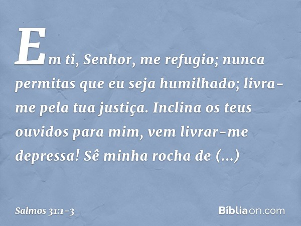 Em ti, Senhor, me refugio;
nunca permitas que eu seja humilhado;
livra-me pela tua justiça. Inclina os teus ouvidos para mim,
vem livrar-me depressa!
Sê minha r