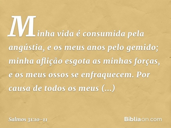 Minha vida é consumida pela angústia,
e os meus anos pelo gemido;
minha aflição esgota as minhas forças,
e os meus ossos se enfraquecem. Por causa de todos os m