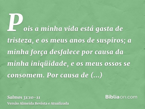 Pois a minha vida está gasta de tristeza, e os meus anos de suspiros; a minha força desfalece por causa da minha iniqüidade, e os meus ossos se consomem.Por cau