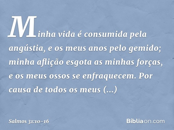 Minha vida é consumida pela angústia,
e os meus anos pelo gemido;
minha aflição esgota as minhas forças,
e os meus ossos se enfraquecem. Por causa de todos os m