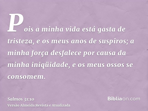 Pois a minha vida está gasta de tristeza, e os meus anos de suspiros; a minha força desfalece por causa da minha iniqüidade, e os meus ossos se consomem.