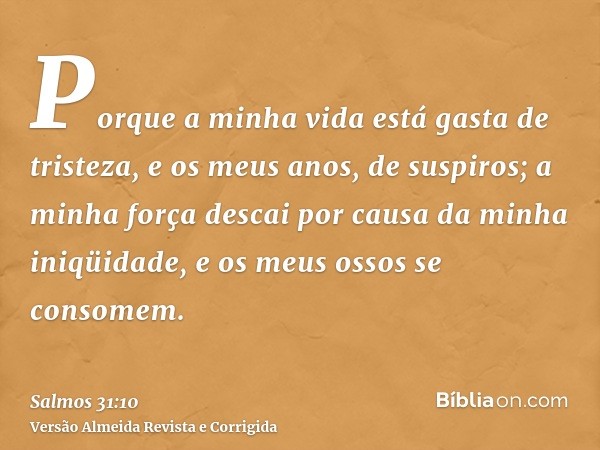 Porque a minha vida está gasta de tristeza, e os meus anos, de suspiros; a minha força descai por causa da minha iniqüidade, e os meus ossos se consomem.